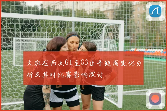 文班在西决G1至G3出手距离变化分析及其对比赛影响探讨