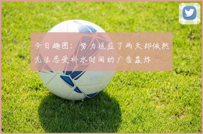 今日趣图：努力适应了两天却依然无法忍受补水时间的广告轰炸