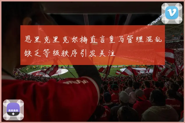 恩里克里克尔梅直言皇马管理混乱缺乏等级秩序引发关注