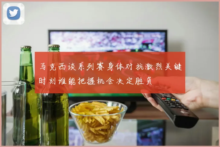 马克西谈系列赛身体对抗激烈关键时刻谁能把握机会决定胜负