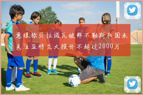 意媒称贝拉诺瓦被那不勒斯和国米关注亚特兰大报价不超过2000万
