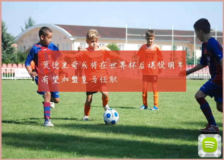莫德里奇或将在世界杯后退役明年有望加盟皇马任职