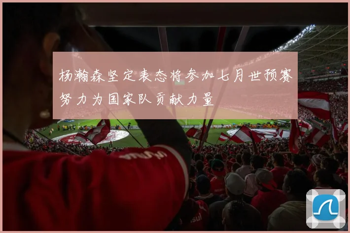 杨瀚森坚定表态将参加七月世预赛努力为国家队贡献力量