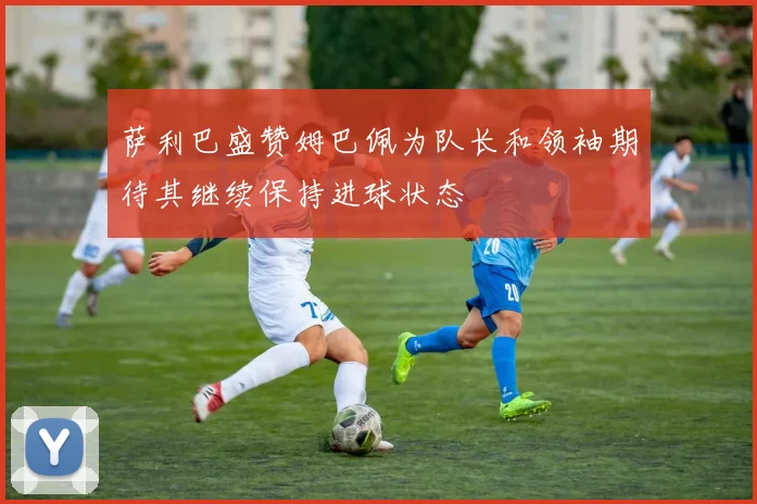 萨利巴盛赞姆巴佩为队长和领袖期待其继续保持进球状态