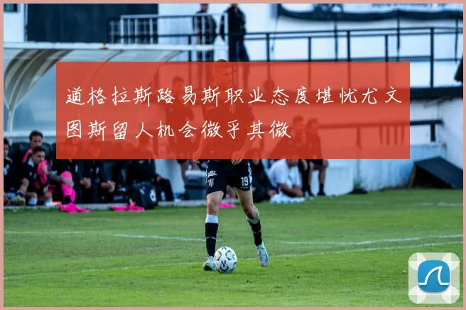 道格拉斯路易斯职业态度堪忧尤文图斯留人机会微乎其微