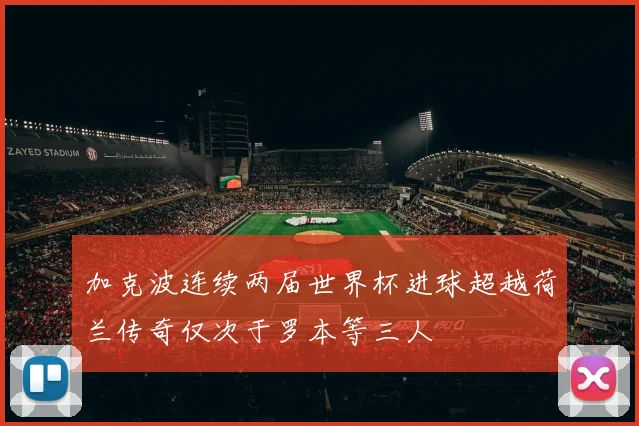 加克波连续两届世界杯进球超越荷兰传奇仅次于罗本等三人