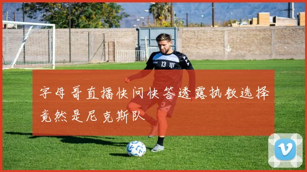 字母哥直播快问快答透露执教选择竟然是尼克斯队
