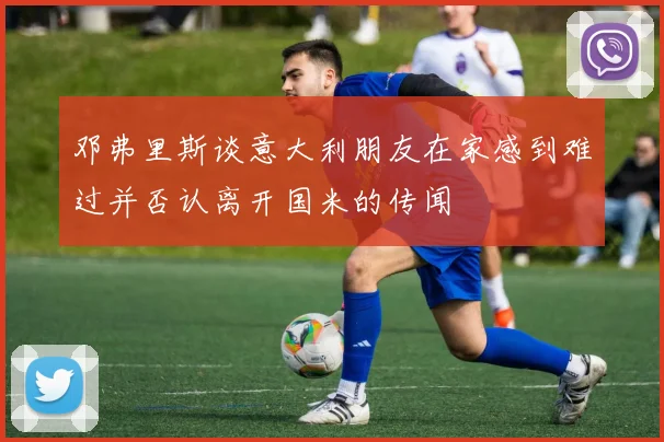 邓弗里斯谈意大利朋友在家感到难过并否认离开国米的传闻