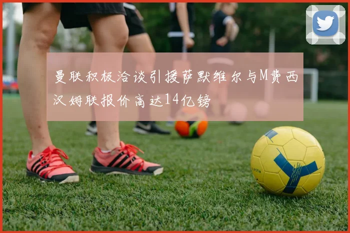 曼联积极洽谈引援萨默维尔与M费西汉姆联报价高达14亿镑