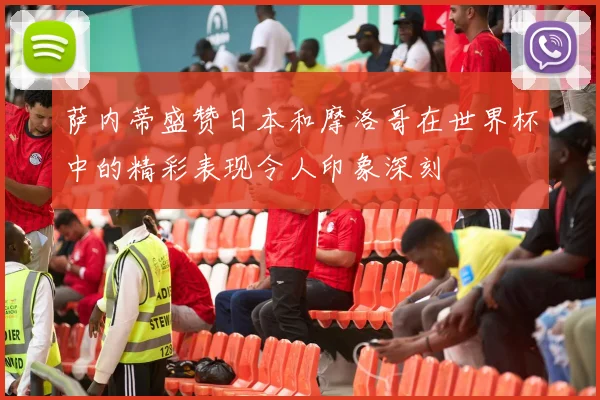 萨内蒂盛赞日本和摩洛哥在世界杯中的精彩表现令人印象深刻