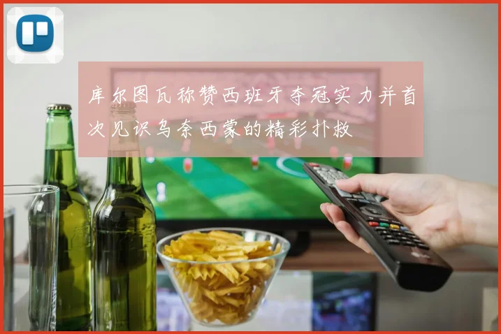 库尔图瓦称赞西班牙夺冠实力并首次见识乌奈西蒙的精彩扑救