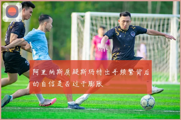 阿里纳斯质疑斯玛特出手频繁背后的自信是否过于膨胀